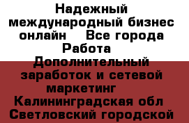 Надежный международный бизнес-онлайн. - Все города Работа » Дополнительный заработок и сетевой маркетинг   . Калининградская обл.,Светловский городской округ 